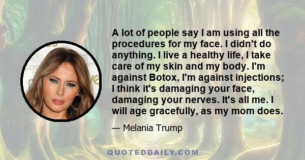 A lot of people say I am using all the procedures for my face. I didn't do anything. I live a healthy life, I take care of my skin and my body. I'm against Botox, I'm against injections; I think it's damaging your face, 