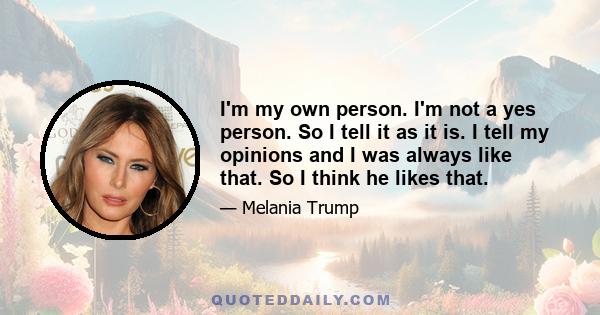 I'm my own person. I'm not a yes person. So I tell it as it is. I tell my opinions and I was always like that. So I think he likes that.