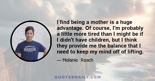 I find being a mother is a huge advantage. Of course, I'm probably a little more tired than I might be if I didn't have children, but I think they provide me the balance that I need to keep my mind off of lifting.