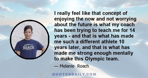 I really feel like that concept of enjoying the now and not worrying about the future is what my coach has been trying to teach me for 14 years - and that is what has made me such a different athlete 10 years later, and 