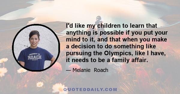 I'd like my children to learn that anything is possible if you put your mind to it, and that when you make a decision to do something like pursuing the Olympics, like I have, it needs to be a family affair.