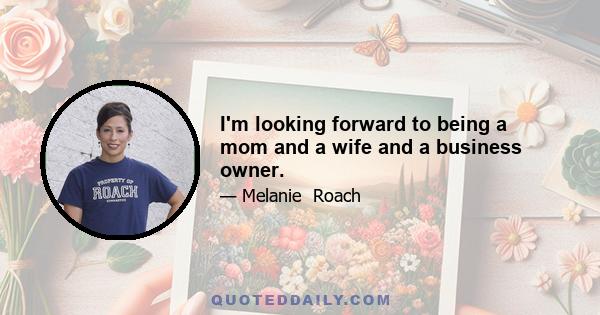 I'm looking forward to being a mom and a wife and a business owner.