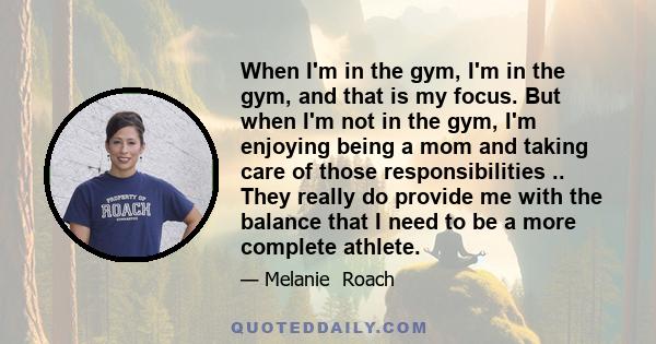 When I'm in the gym, I'm in the gym, and that is my focus. But when I'm not in the gym, I'm enjoying being a mom and taking care of those responsibilities .. They really do provide me with the balance that I need to be