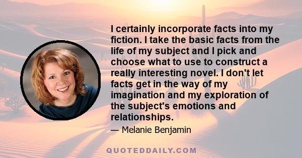 I certainly incorporate facts into my fiction. I take the basic facts from the life of my subject and I pick and choose what to use to construct a really interesting novel. I don't let facts get in the way of my