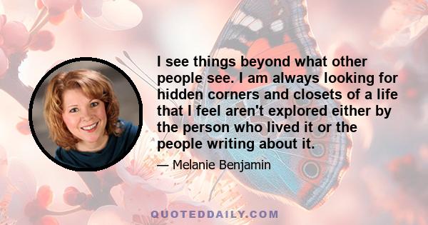 I see things beyond what other people see. I am always looking for hidden corners and closets of a life that I feel aren't explored either by the person who lived it or the people writing about it.