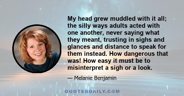 My head grew muddled with it all; the silly ways adults acted with one another, never saying what they meant, trusting in sighs and glances and distance to speak for them instead. How dangerous that was! How easy it