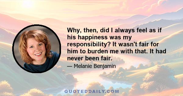 Why, then, did I always feel as if his happiness was my responsibility? It wasn't fair for him to burden me with that. It had never been fair.