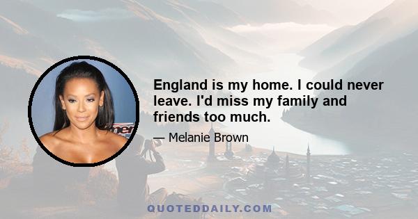 England is my home. I could never leave. I'd miss my family and friends too much.