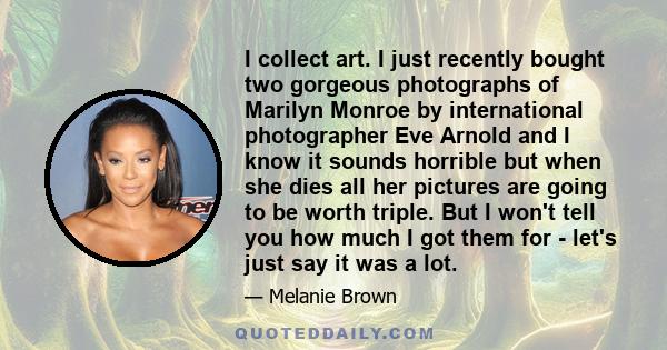 I collect art. I just recently bought two gorgeous photographs of Marilyn Monroe by international photographer Eve Arnold and I know it sounds horrible but when she dies all her pictures are going to be worth triple.