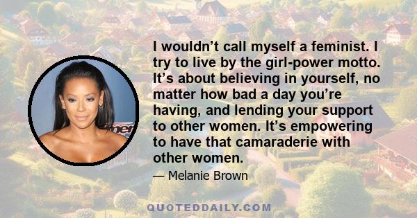 I wouldn’t call myself a feminist. I try to live by the girl-power motto. It’s about believing in yourself, no matter how bad a day you’re having, and lending your support to other women. It’s empowering to have that