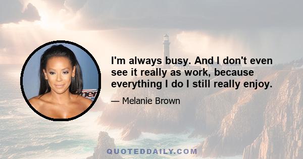 I'm always busy. And I don't even see it really as work, because everything I do I still really enjoy.