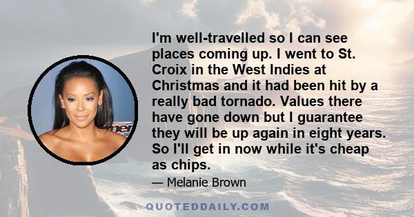 I'm well-travelled so I can see places coming up. I went to St. Croix in the West Indies at Christmas and it had been hit by a really bad tornado. Values there have gone down but I guarantee they will be up again in