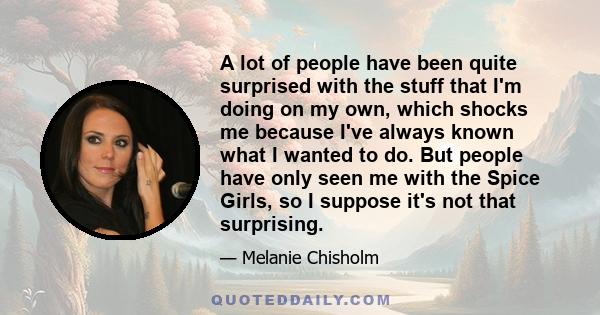 A lot of people have been quite surprised with the stuff that I'm doing on my own, which shocks me because I've always known what I wanted to do. But people have only seen me with the Spice Girls, so I suppose it's not