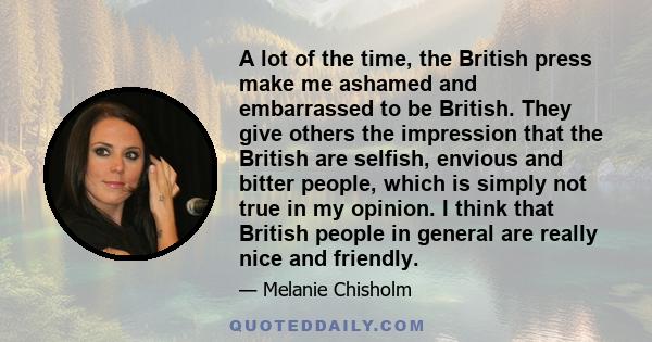 A lot of the time, the British press make me ashamed and embarrassed to be British. They give others the impression that the British are selfish, envious and bitter people, which is simply not true in my opinion. I