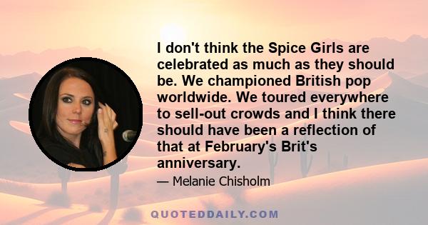 I don't think the Spice Girls are celebrated as much as they should be. We championed British pop worldwide. We toured everywhere to sell-out crowds and I think there should have been a reflection of that at February's