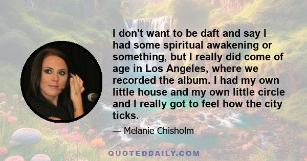 I don't want to be daft and say I had some spiritual awakening or something, but I really did come of age in Los Angeles, where we recorded the album. I had my own little house and my own little circle and I really got