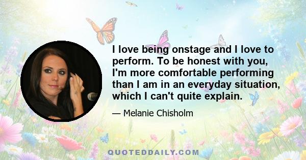 I love being onstage and I love to perform. To be honest with you, I'm more comfortable performing than I am in an everyday situation, which I can't quite explain.