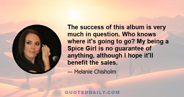 The success of this album is very much in question. Who knows where it's going to go? My being a Spice Girl is no guarantee of anything, although I hope it'll benefit the sales.