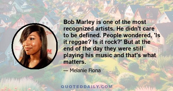 Bob Marley is one of the most recognized artists. He didn't care to be defined. People wondered, 'Is it reggae? Is it rock?' But at the end of the day they were still playing his music and that's what matters.