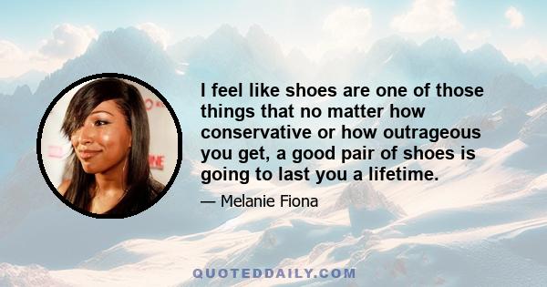 I feel like shoes are one of those things that no matter how conservative or how outrageous you get, a good pair of shoes is going to last you a lifetime.