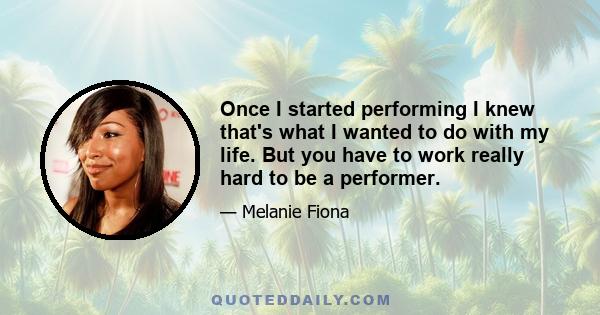 Once I started performing I knew that's what I wanted to do with my life. But you have to work really hard to be a performer.