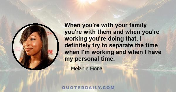 When you're with your family you're with them and when you're working you're doing that. I definitely try to separate the time when I'm working and when I have my personal time.