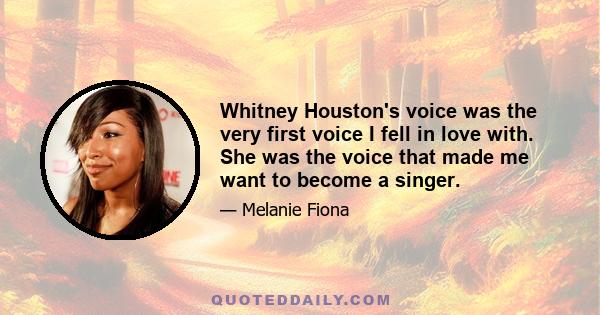 Whitney Houston's voice was the very first voice I fell in love with. She was the voice that made me want to become a singer.