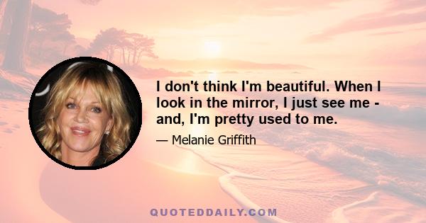 I don't think I'm beautiful. When I look in the mirror, I just see me - and, I'm pretty used to me.