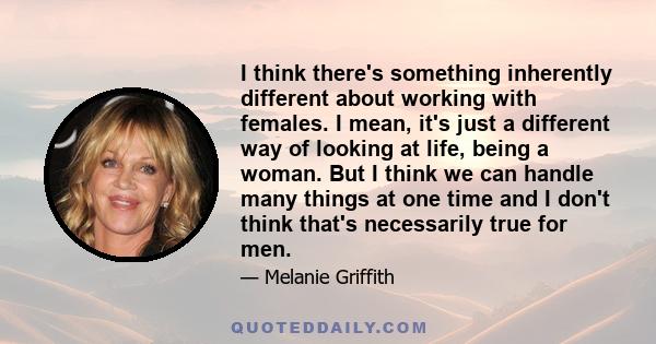 I think there's something inherently different about working with females. I mean, it's just a different way of looking at life, being a woman. But I think we can handle many things at one time and I don't think that's