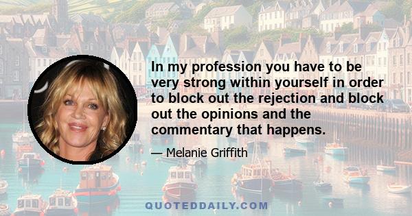 In my profession you have to be very strong within yourself in order to block out the rejection and block out the opinions and the commentary that happens.