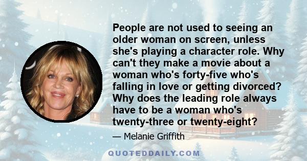 People are not used to seeing an older woman on screen, unless she's playing a character role. Why can't they make a movie about a woman who's forty-five who's falling in love or getting divorced? Why does the leading