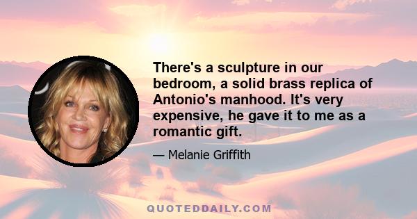 There's a sculpture in our bedroom, a solid brass replica of Antonio's manhood. It's very expensive, he gave it to me as a romantic gift.