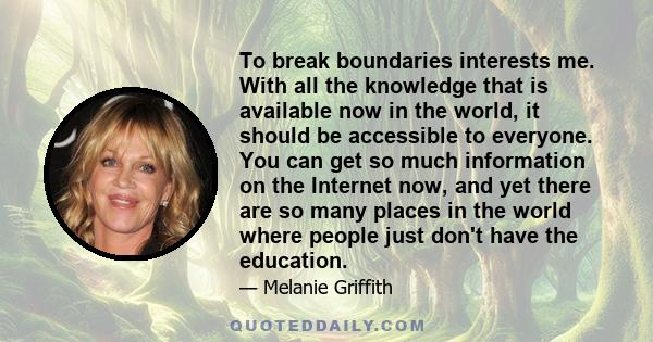 To break boundaries interests me. With all the knowledge that is available now in the world, it should be accessible to everyone. You can get so much information on the Internet now, and yet there are so many places in