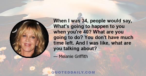 When I was 34, people would say, What's going to happen to you when you're 40? What are you going to do? You don't have much time left. And I was like, what are you talking about?