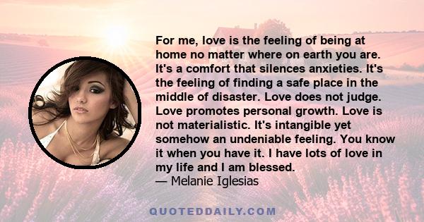 For me, love is the feeling of being at home no matter where on earth you are. It's a comfort that silences anxieties. It's the feeling of finding a safe place in the middle of disaster. Love does not judge. Love