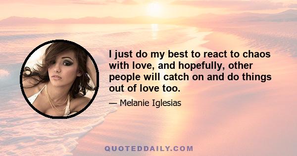 I just do my best to react to chaos with love, and hopefully, other people will catch on and do things out of love too.