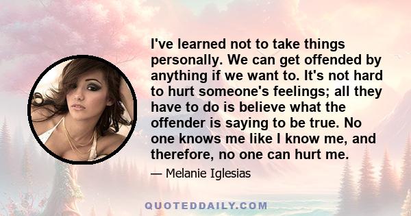 I've learned not to take things personally. We can get offended by anything if we want to. It's not hard to hurt someone's feelings; all they have to do is believe what the offender is saying to be true. No one knows me 