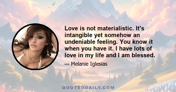 Love is not materialistic. It's intangible yet somehow an undeniable feeling. You know it when you have it. I have lots of love in my life and I am blessed.