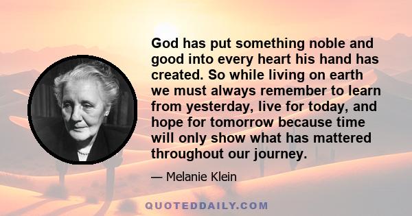 God has put something noble and good into every heart his hand has created. So while living on earth we must always remember to learn from yesterday, live for today, and hope for tomorrow because time will only show