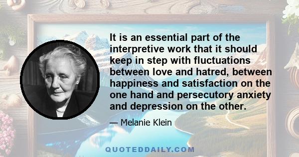 It is an essential part of the interpretive work that it should keep in step with fluctuations between love and hatred, between happiness and satisfaction on the one hand and persecutory anxiety and depression on the