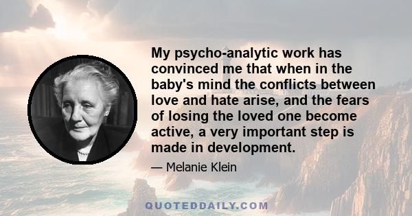 My psycho-analytic work has convinced me that when in the baby's mind the conflicts between love and hate arise, and the fears of losing the loved one become active, a very important step is made in development.