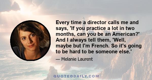 Every time a director calls me and says, 'If you practice a lot in two months, can you be an American?' And I always tell them, 'Well, maybe but I'm French. So it's going to be hard to be someone else.'