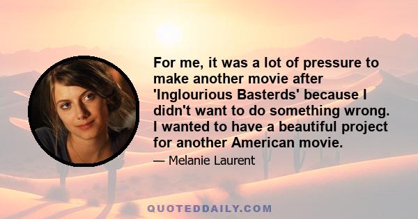 For me, it was a lot of pressure to make another movie after 'Inglourious Basterds' because I didn't want to do something wrong. I wanted to have a beautiful project for another American movie.