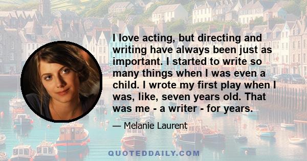 I love acting, but directing and writing have always been just as important. I started to write so many things when I was even a child. I wrote my first play when I was, like, seven years old. That was me - a writer -