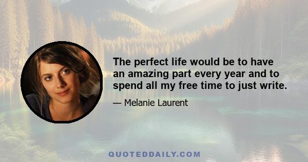 The perfect life would be to have an amazing part every year and to spend all my free time to just write.