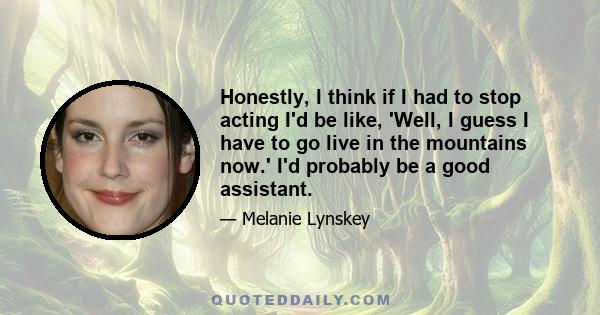 Honestly, I think if I had to stop acting I'd be like, 'Well, I guess I have to go live in the mountains now.' I'd probably be a good assistant.