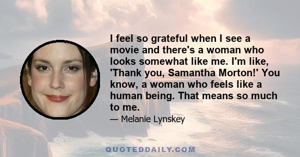 I feel so grateful when I see a movie and there's a woman who looks somewhat like me. I'm like, 'Thank you, Samantha Morton!' You know, a woman who feels like a human being. That means so much to me.