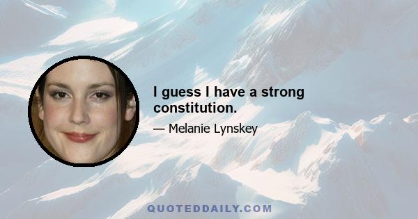 I guess I have a strong constitution.