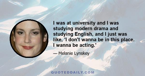 I was at university and I was studying modern drama and studying English, and I just was like, 'I don't wanna be in this place. I wanna be acting.'