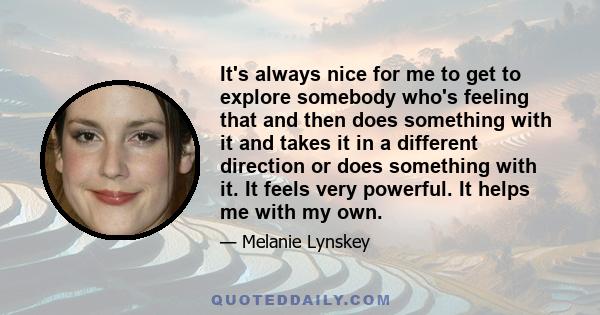 It's always nice for me to get to explore somebody who's feeling that and then does something with it and takes it in a different direction or does something with it. It feels very powerful. It helps me with my own.